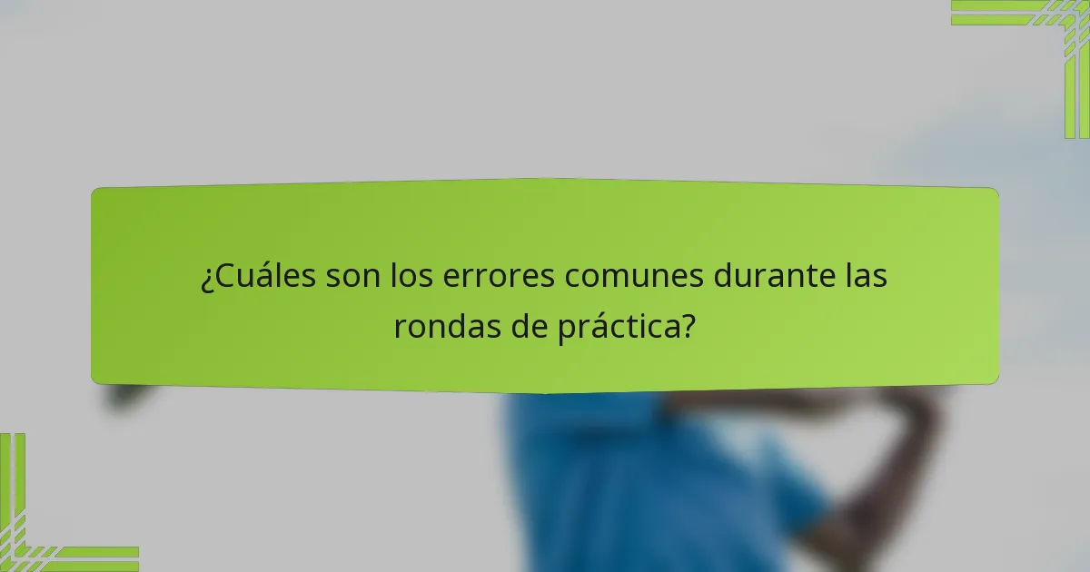 ¿Cuáles son los errores comunes durante las rondas de práctica?